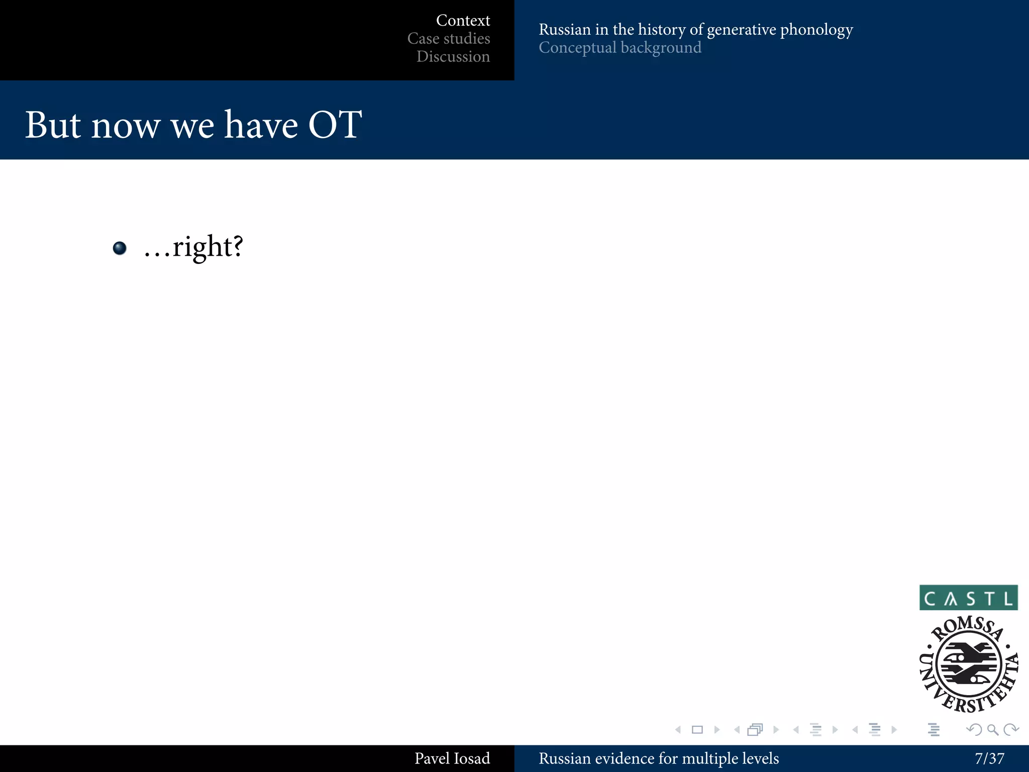 Context
                                    Russian in the history of generative phonology
                     Case studies
                                    Conceptual background
                      Discussion



But now we have OT

      …right?




                                                       .        .          .     .   .   .

                      Pavel Iosad   Russian evidence for multiple levels                     7/37
 