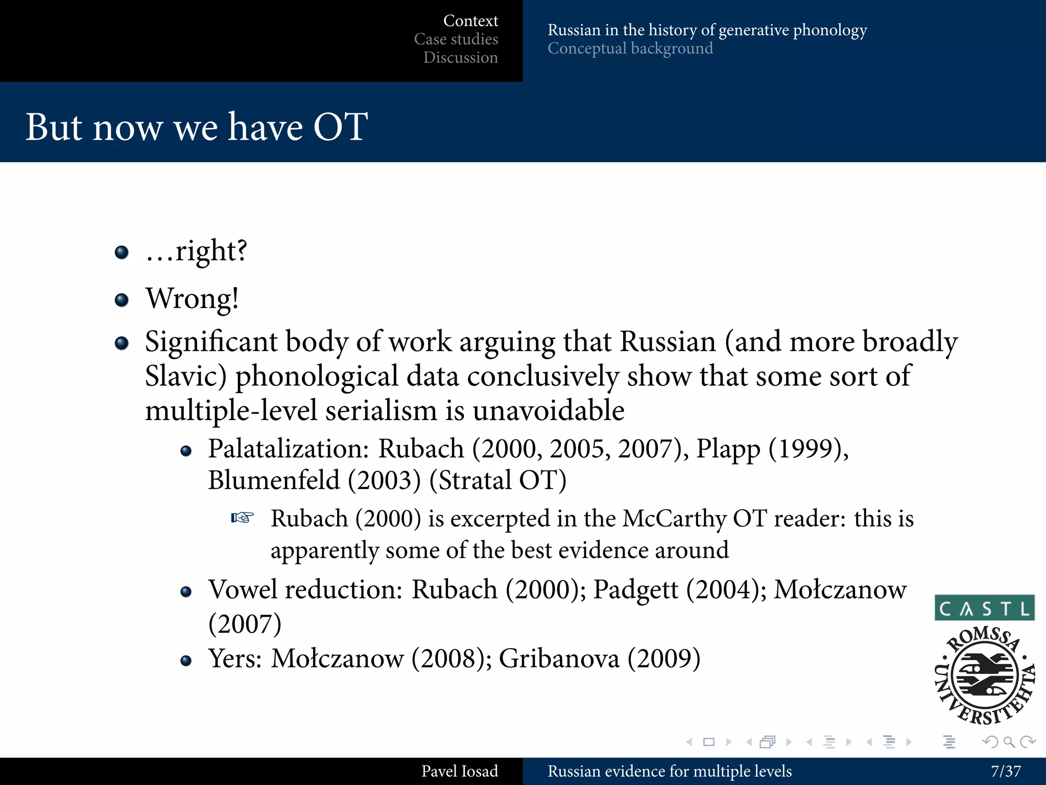 Context
                                           Russian in the history of generative phonology
                            Case studies
                                           Conceptual background
                             Discussion



But now we have OT

      …right?
      Wrong!
      Signiﬁcant body of work arguing that Russian (and more broadly
      Slavic) phonological data conclusively show that some sort of
      multiple-level serialism is unavoidable
          Palatalization: Rubach (2000, 2005, 2007), Plapp (1999),
          Blumenfeld (2003) (Stratal OT)
             