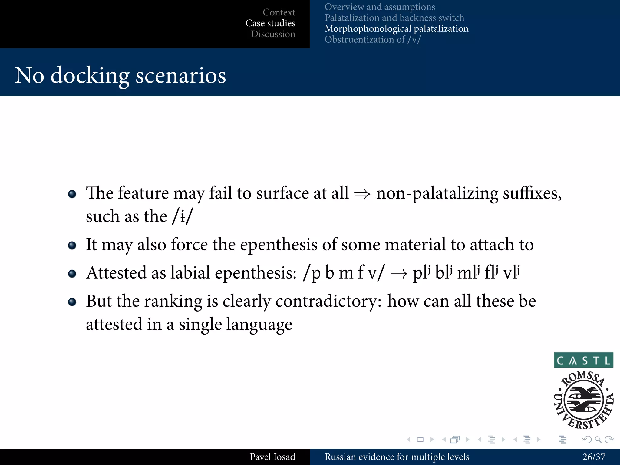 Overview and assumptions
                         Context
                                    Palatalization and backness switch
                     Case studies
                                    Morphophonological palatalization
                      Discussion
                                    Obstruentization of /v/


Outline



     .
  . . Context
    1



     .
  . . Case studies
    2



     .
  . . Discussion
    3




                                                       .        .          .   .   .   .

                      Pavel Iosad   Russian evidence for multiple levels               10/37
 