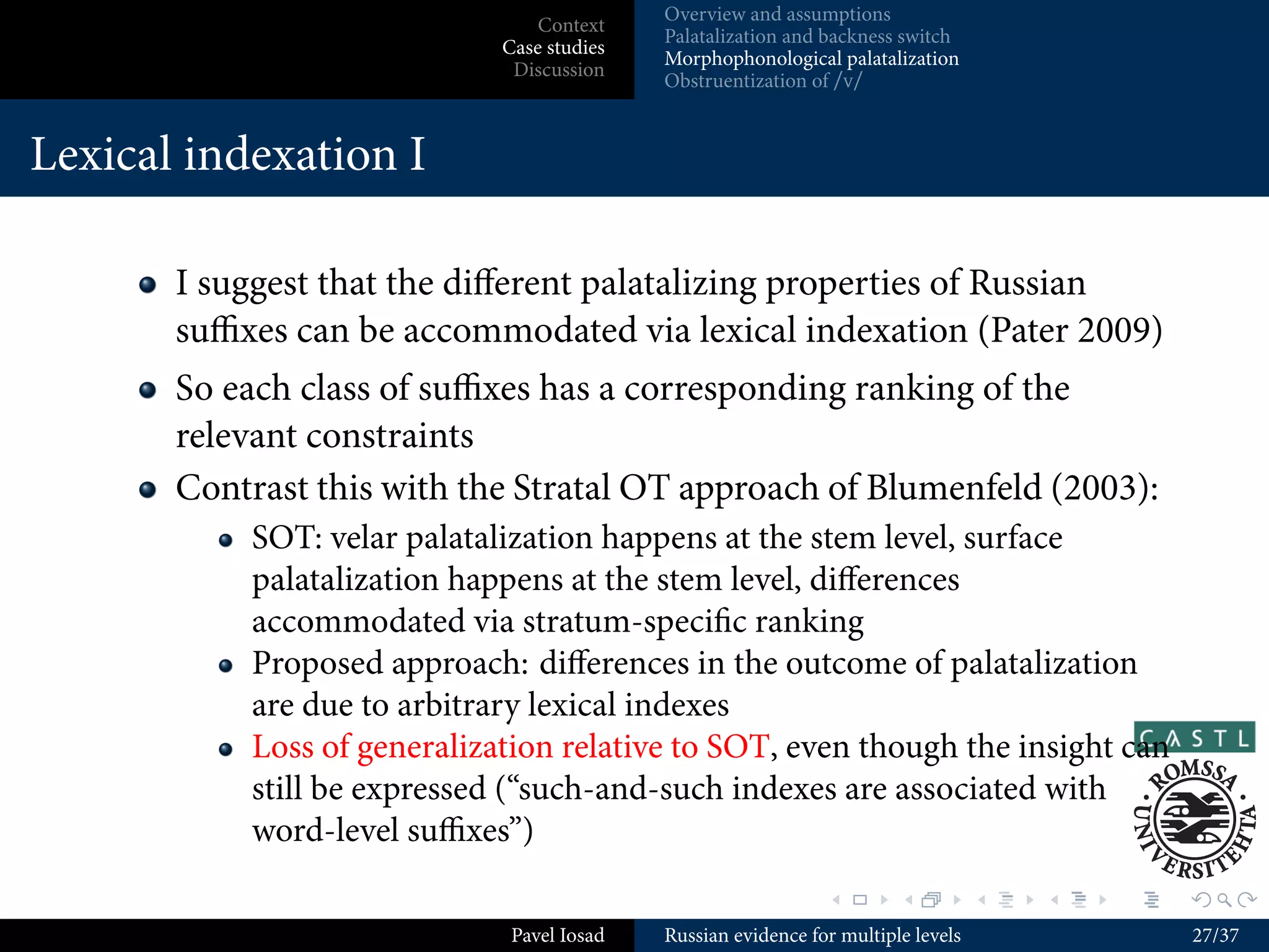 Overview and assumptions
                               Context
                                          Palatalization and backness switch
                           Case studies
                                          Morphophonological palatalization
                            Discussion
                                          Obstruentization of /v/


Assumptions I


      Minimalist feature theory (Morén 2003, 2007; Blaho 2008)
          Only privative features
          Contrastivist Hypothesis (Dresher 2009; Hall 2007): only
          contrastive features are active in the phonological computation
          Substance-free I: phonetic representation of a feature not
          necessarily uniform either across or within a language
          Substance-free II: assignment of phonological features based on
          phonological activity within the language at hand
      Consequences:
          Surface underspeciﬁcation
          Non-trivial phonetic component


                                                             .        .          .   .   .   .

                            Pavel Iosad   Russian evidence for multiple levels               11/37
 
