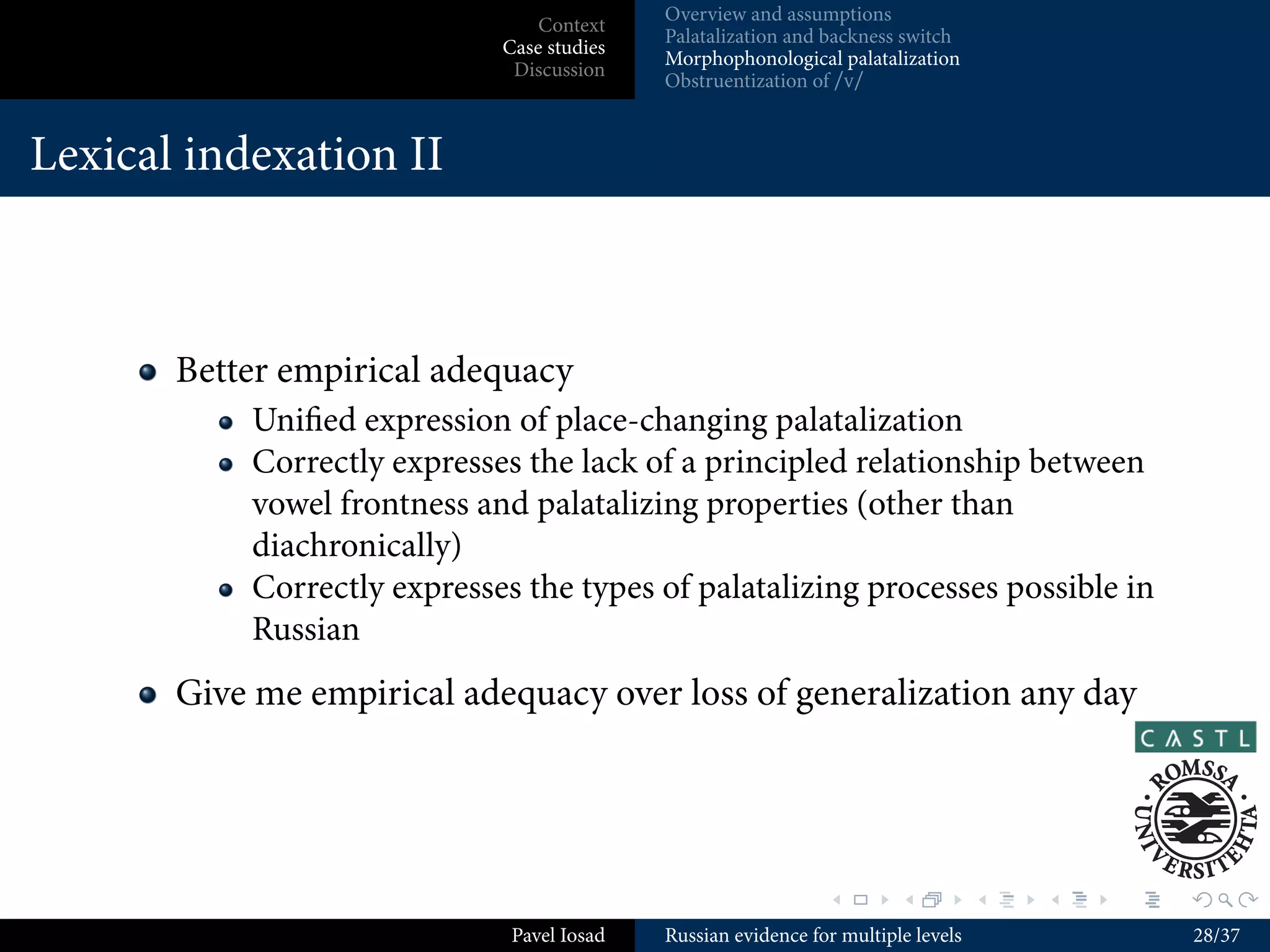 Overview and assumptions
                               Context
                                          Palatalization and backness switch
                           Case studies
                                          Morphophonological palatalization
                            Discussion
                                          Obstruentization of /v/


Assumptions II

      Not every change you can write using IPA is the job of phonology
      Potential sources of variable realization of underlying
      phonological symbols (“phonetic grammar”)
          (Allomorphy)
          Manipulation of phonological symbols (“phonology”,
          “computation”)
          Language-speciﬁc diﬀerences in the realization of various symbols
          or bundles of symbols (“phonetics–phonology interface”)
          Phonetic factors such as speech rate, aerodynamic factors, eﬀects
          of elasticity of the vocal tract etc. (phonetics)
      Consequence: even if “phonology” is monostratal, the
      feed-forward model of grammar still introduces a kind of
      serialism, but with principled restrictions
                                                             .        .          .   .   .   .

                            Pavel Iosad   Russian evidence for multiple levels               12/37
 