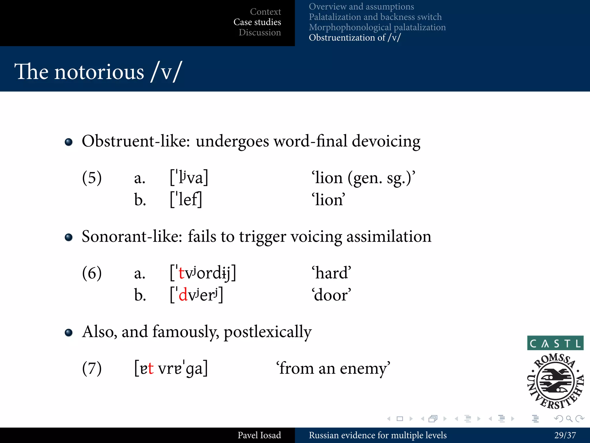 Overview and assumptions
                                 Context
                                            Palatalization and backness switch
                             Case studies
                                            Morphophonological palatalization
                              Discussion
                                            Obstruentization of /v/


e basic facts


       Most consonants have a palatalized counterpart, e. g. [t tʲ] [x xʲ]
       [ɫ lʲ] etc.
       Exceptions: [ts ʂʷ ʐʷ] (only non-palatalized), [ʧ ʲ] (only
       palatalized)
       Palatalized consonants have a pretty free distribution
            But [kʲ ɡʲ xʲ] are impossible word-ﬁnally
            And rare before non-front vowels, though not impossible and
            even created by the morphophonology (Timberlake 1978; Flier
            1982)
       Conversely, [k g x] are impossible (word-internally) before
       front vowels

                                                               .        .          .   .   .   .

                              Pavel Iosad   Russian evidence for multiple levels               13/37
 