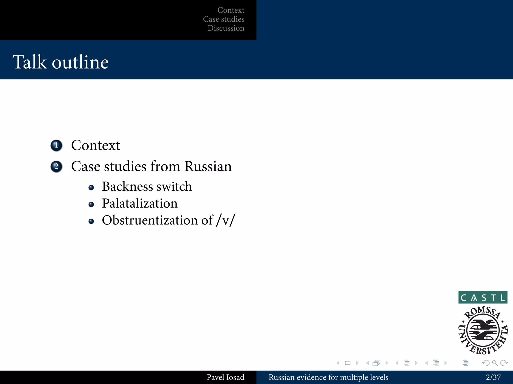 Context
                               Case studies
                                Discussion



Talk outline



    ...
     1    Context
    ...
     2    Case studies from Russian
              Backness switch
              Palatalization
              Obstruentization of /v/




                                                                 .        .          .   .   .   .

                                Pavel Iosad   Russian evidence for multiple levels                   2/37
 