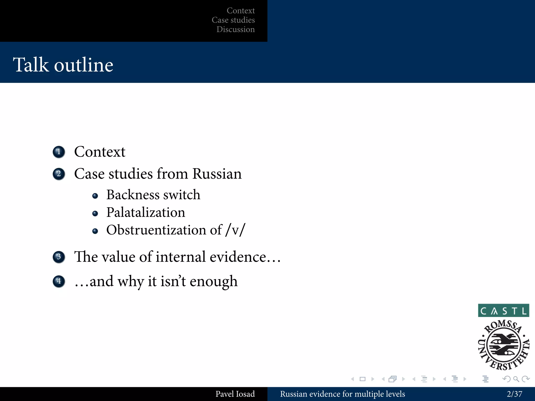 Context
                               Case studies
                                Discussion



Talk outline



    ...
     1    Context
    ...
     2    Case studies from Russian
              Backness switch
              Palatalization
              Obstruentization of /v/
    ...
     3    e value of internal evidence…
    ...
     4    …and why it isn’t enough




                                                                 .        .          .   .   .   .

                                Pavel Iosad   Russian evidence for multiple levels                   2/37
 