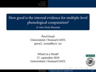 Context
                        Case studies
                         Discussion




.
    How good is the internal evidence for multiple-level
               phonological computation?
.                     A view from Russian


                           Pavel Iosad
                  Universitetet i Tromsø/CASTL
                     pavel.iosad@uit.no


                        What’s in a Word?
                       17. september 2010
                  Universitetet i Tromsø/CASTL

                                                          .        .          .   .   .   .

                         Pavel Iosad   Russian evidence for multiple levels                   1/37
 