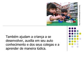 Também ajudam a criança a se desenvolver, auxilia em seu auto conhecimento e dos seus colegas e a aprender de maneira lúdica. http://www.daniellaborges.com.br/blog  