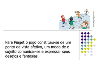Para Piaget o jogo constituiu-se de um ponto de vista afetivo, um modo de o sujeito comunicar-se e expressar seus desejos e fantasias.  hjuniorblog.blogspot.com  