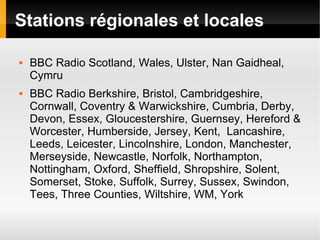 Stations régionales et locales

   BBC Radio Scotland, Wales, Ulster, Nan Gaidheal,
    Cymru
   BBC Radio Berkshire, Bristol, Cambridgeshire,
    Cornwall, Coventry & Warwickshire, Cumbria, Derby,
    Devon, Essex, Gloucestershire, Guernsey, Hereford &
    Worcester, Humberside, Jersey, Kent, Lancashire,
    Leeds, Leicester, Lincolnshire, London, Manchester,
    Merseyside, Newcastle, Norfolk, Northampton,
    Nottingham, Oxford, Sheffield, Shropshire, Solent,
    Somerset, Stoke, Suffolk, Surrey, Sussex, Swindon,
    Tees, Three Counties, Wiltshire, WM, York
 