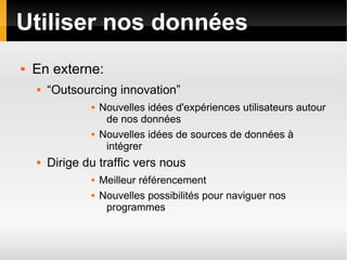 Utiliser nos données
   En externe:
       “Outsourcing innovation”
                   Nouvelles idées d'expériences utilisateurs autour
                     de nos données
                   Nouvelles idées de sources de données à
                     intégrer
       Dirige du traffic vers nous
                   Meilleur référencement
                   Nouvelles possibilités pour naviguer nos
                     programmes
 