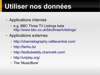 Utiliser nos données
   Applications internes
       e.g. BBC Three TV Listings beta
        http://www.bbc.co.uk/bbcthree/tvlistings/
   Applications externes
       http://channelography.rattlecentral.com/
       http://fanhu.bz
       http://testtubetelly.channel4.com/
       http://uriplay.org/
       The 'MusicBore'
 