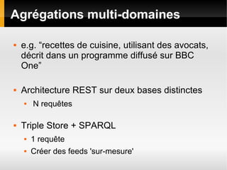 Agrégations multi-domaines

   e.g. “recettes de cuisine, utilisant des avocats,
    décrit dans un programme diffusé sur BBC
    One”

   Architecture REST sur deux bases distinctes
       N requêtes

   Triple Store + SPARQL
       1 requête
       Créer des feeds 'sur-mesure'
 