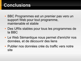 Conclusions

   BBC Programmes est un premier pas vers un
    support Web pour tout programme,
    maintenable et stable
   Des URIs stables pour tous les programmes de
    la BBC
   Le Web Sémantique nous permet d'enrichir nos
    données, et de découvrir des liens
   Publier nos données crée du traffic vers notre
    site
 