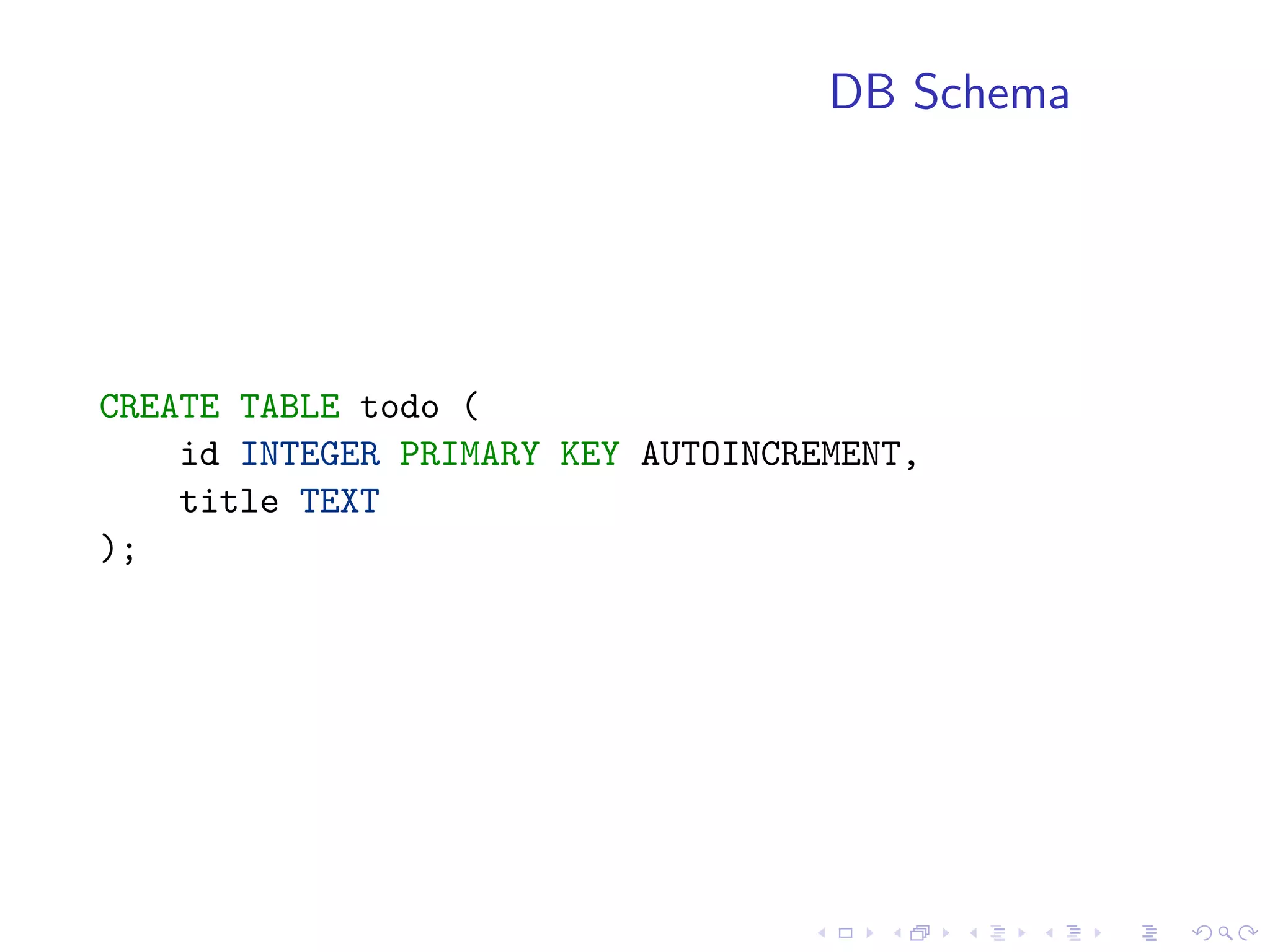 DB Schema




CREATE TABLE todo (
    id INTEGER PRIMARY KEY AUTOINCREMENT,
    title TEXT
);
 