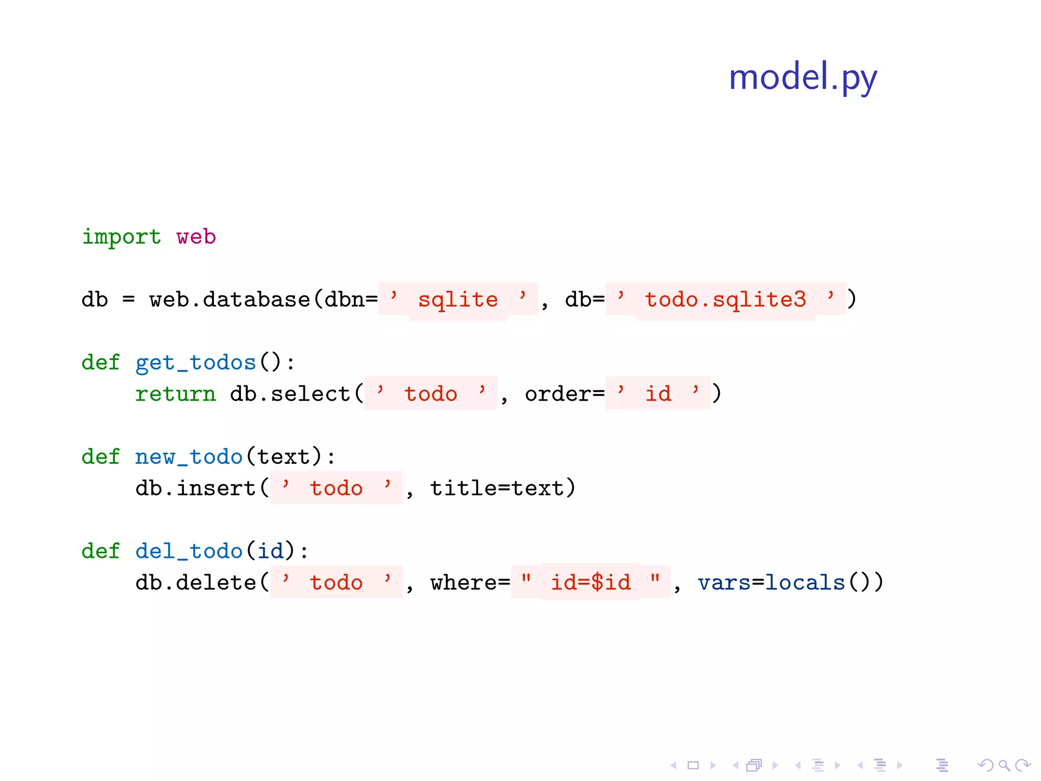 model.py


import web

db = web.database(dbn= ’ sqlite ’ , db= ’ todo.sqlite3 ’ )

def get_todos():
    return db.select( ’ todo ’ , order= ’ id ’ )

def new_todo(text):
    db.insert( ’ todo ’ , title=text)

def del_todo(id):
    db.delete( ’ todo ’ , where= " id=$id " , vars=locals())
 