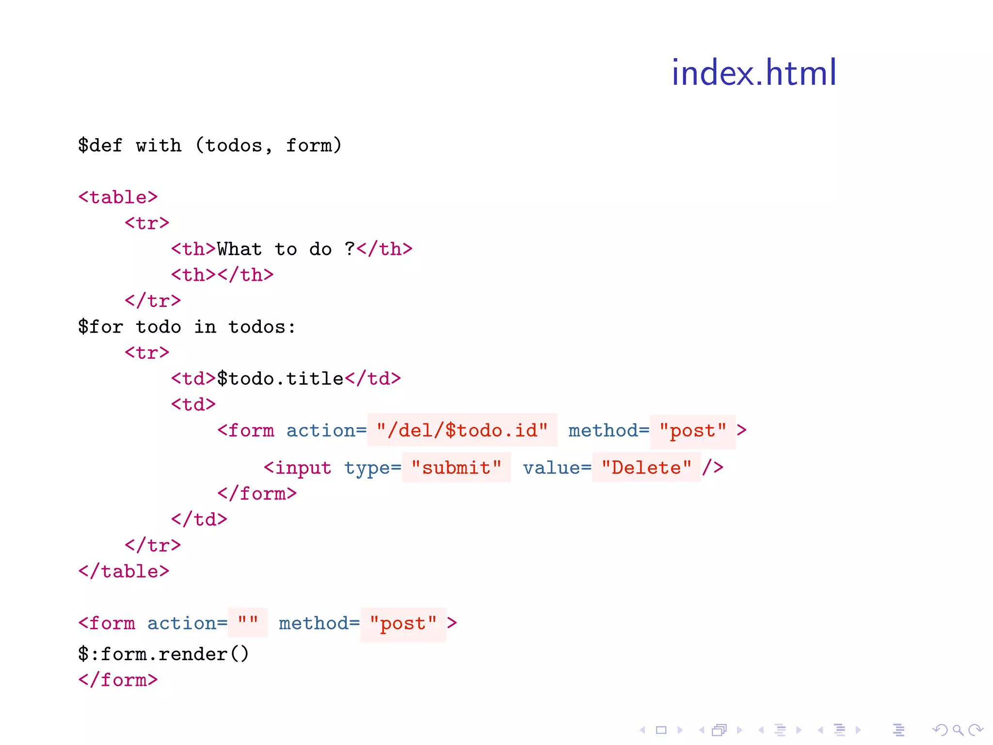 index.html
$def with (todos, form)

<table>
    <tr>
        <th>What to do ?</th>
        <th></th>
    </tr>
$for todo in todos:
    <tr>
        <td>$todo.title</td>
        <td>
            <form action= "/del/$todo.id" method= "post" >
                <input type= "submit" value= "Delete" />
            </form>
        </td>
    </tr>
</table>

<form action= "" method= "post" >
$:form.render()
</form>
 