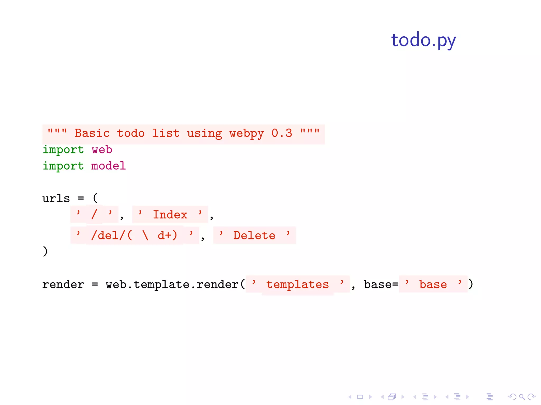 todo.py



 """ Basic todo list using webpy 0.3 """
import web
import model

urls = (
     ’ / ’ , ’ Index ’ ,
    ’ /del/(  d+) ’ , ’ Delete ’
)

render = web.template.render( ’ templates ’ , base= ’ base ’ )
 