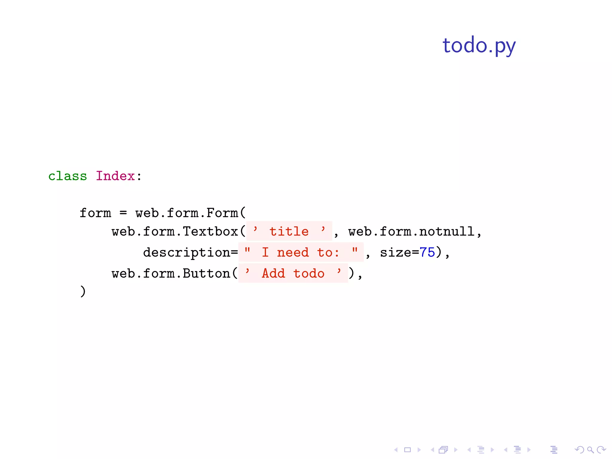 todo.py




class Index:

    form = web.form.Form(
        web.form.Textbox( ’ title ’ , web.form.notnull,
            description= " I need to: " , size=75),
        web.form.Button( ’ Add todo ’ ),
    )
 