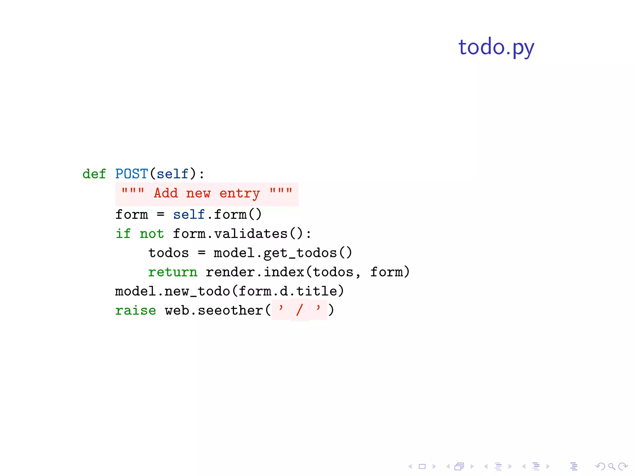 todo.py



def POST(self):
     """ Add new entry """
    form = self.form()
    if not form.validates():
        todos = model.get_todos()
        return render.index(todos, form)
    model.new_todo(form.d.title)
    raise web.seeother( ’ / ’ )
 