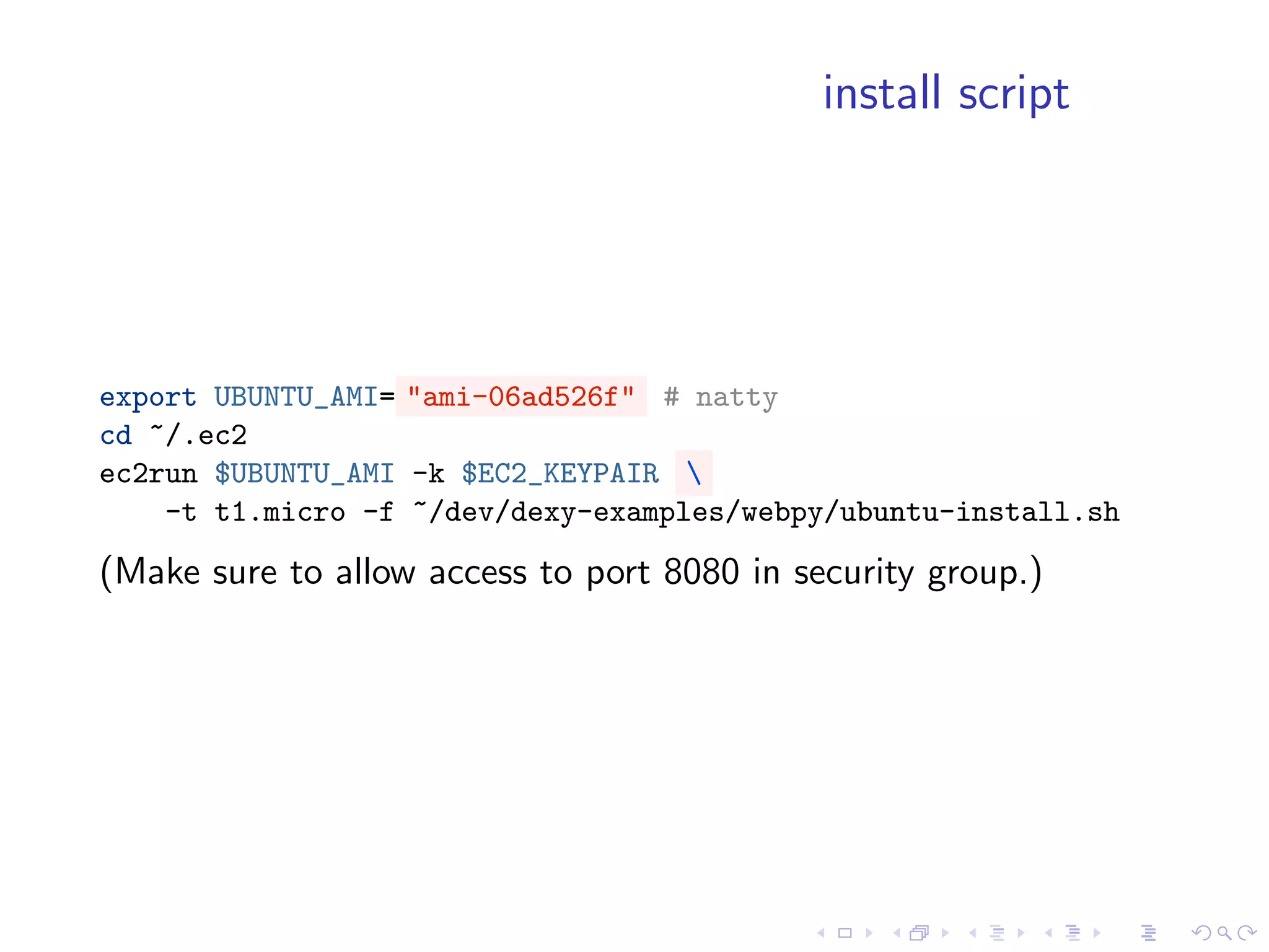 install script




export UBUNTU_AMI= "ami-06ad526f" # natty
cd ~/.ec2
ec2run $UBUNTU_AMI -k $EC2_KEYPAIR 
    -t t1.micro -f ~/dev/dexy-examples/webpy/ubuntu-install.sh
(Make sure to allow access to port 8080 in security group.)
 