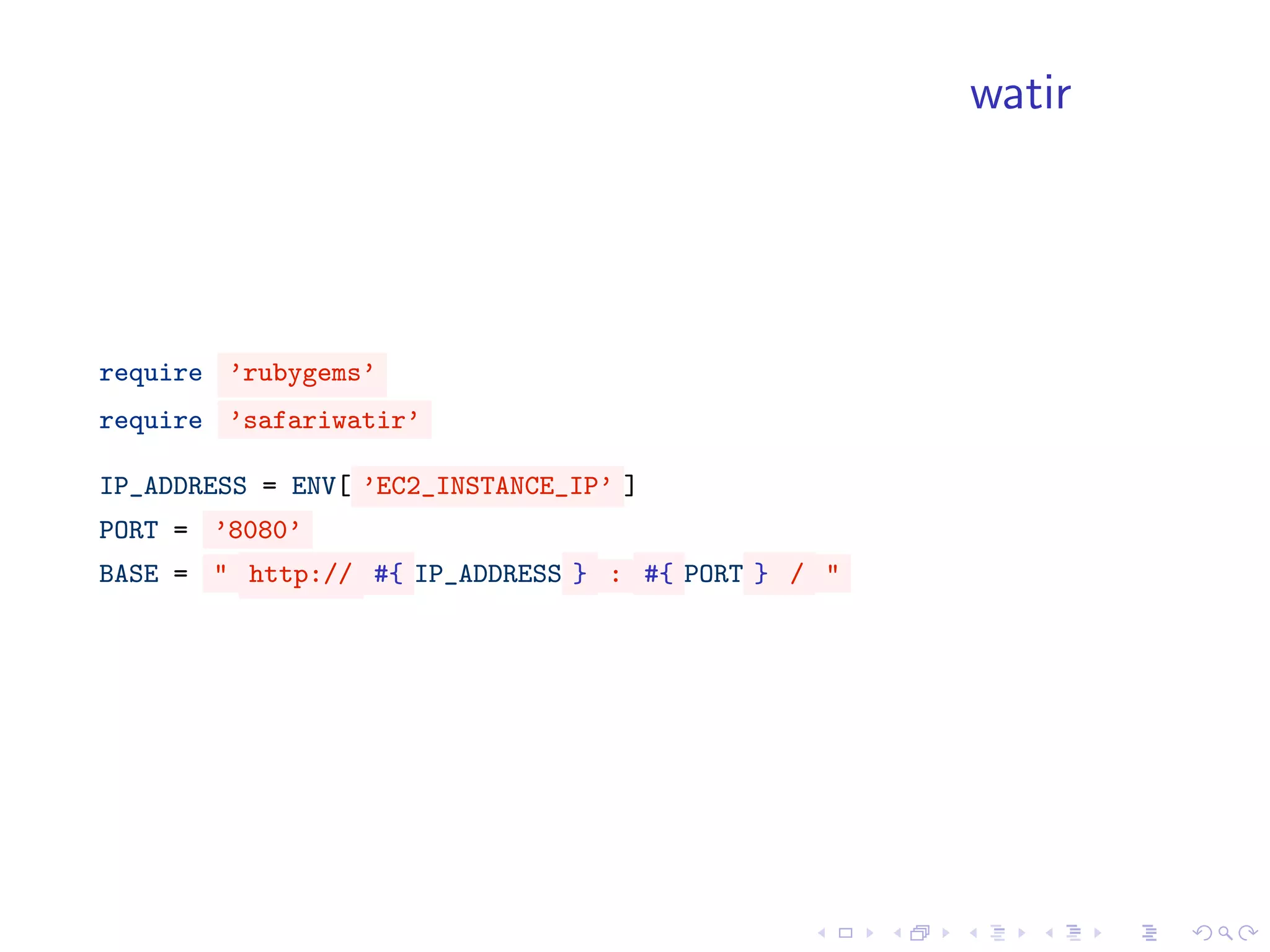 watir




require ’rubygems’
require ’safariwatir’

IP_ADDRESS = ENV[ ’EC2_INSTANCE_IP’ ]
PORT = ’8080’
BASE = " http:// #{ IP_ADDRESS } : #{ PORT } / "
 