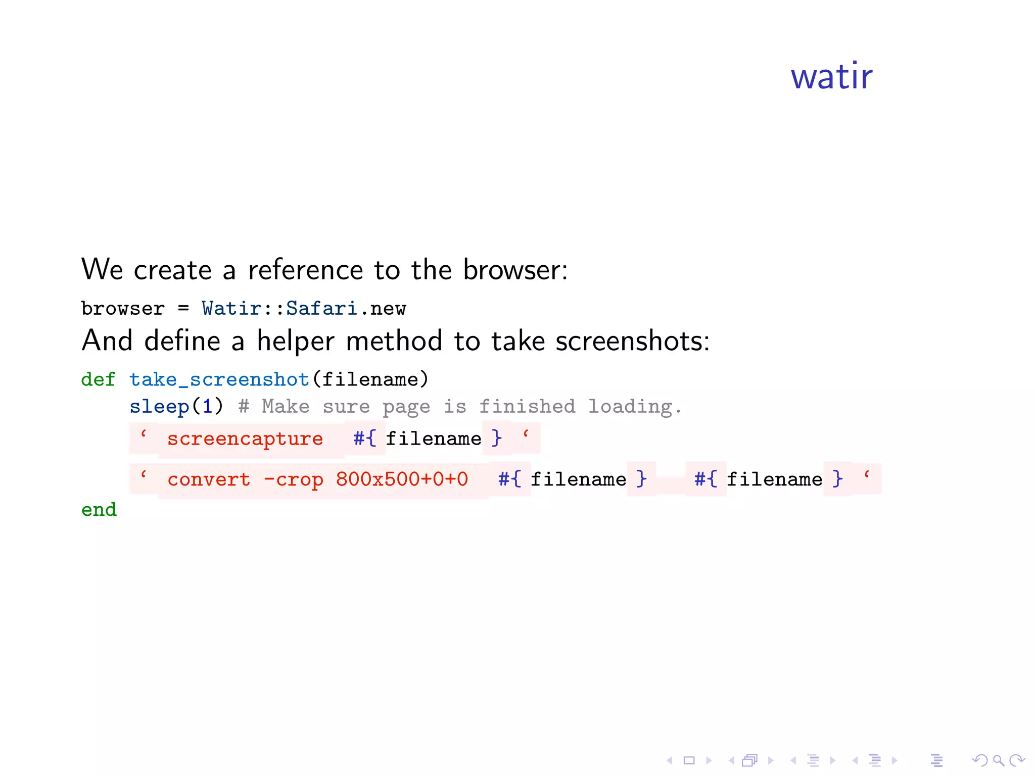 watir



We create a reference to the browser:
browser = Watir::Safari.new
And deﬁne a helper method to take screenshots:
def take_screenshot(filename)
    sleep(1) # Make sure page is finished loading.
     ‘ screencapture #{ filename } ‘
      ‘ convert -crop 800x500+0+0   #{ filename }    #{ filename } ‘
end
 