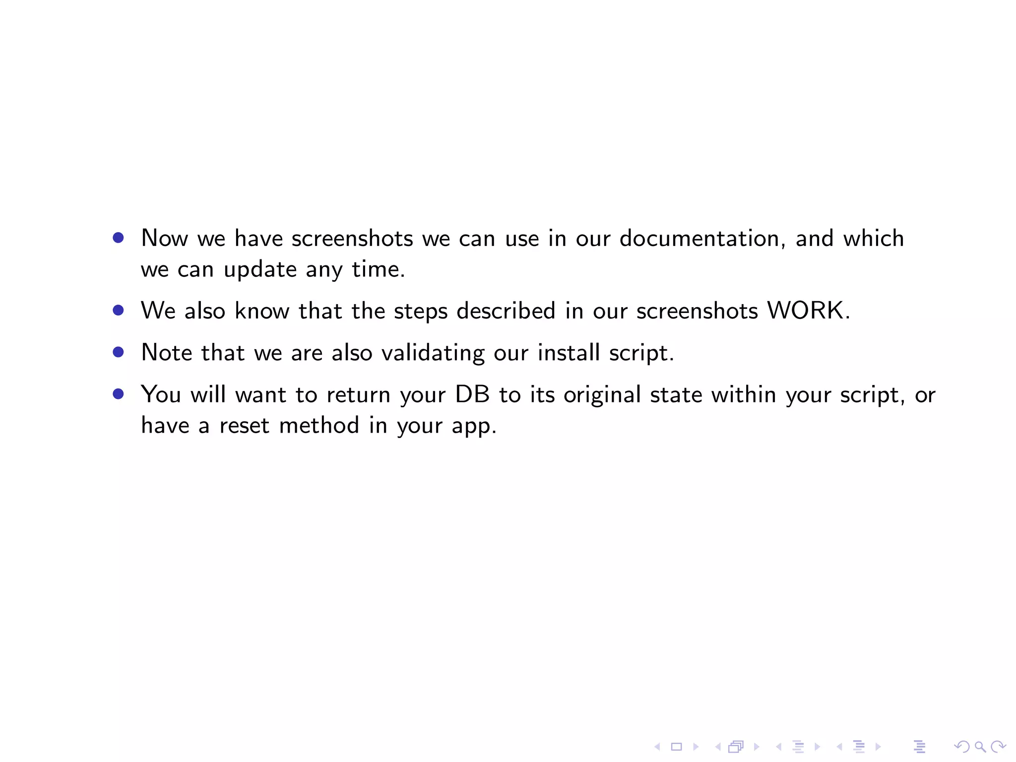 • Now we have screenshots we can use in our documentation, and which
  we can update any time.
• We also know that the steps described in our screenshots WORK.
• Note that we are also validating our install script.
• You will want to return your DB to its original state within your script, or
  have a reset method in your app.
 