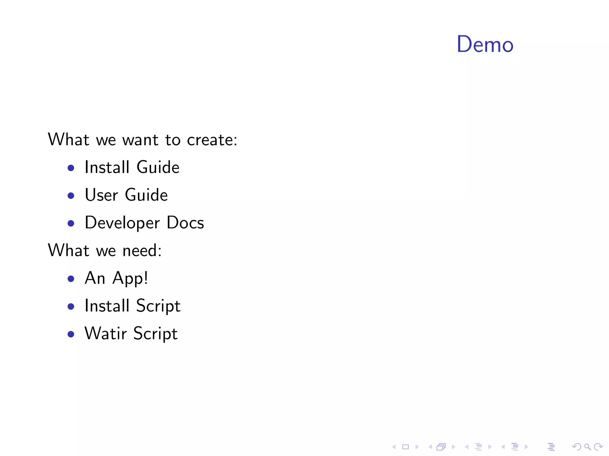 Demo


What we want to create:
  • Install Guide
  • User Guide
  • Developer Docs
What we need:
  • An App!
  • Install Script
  • Watir Script
 