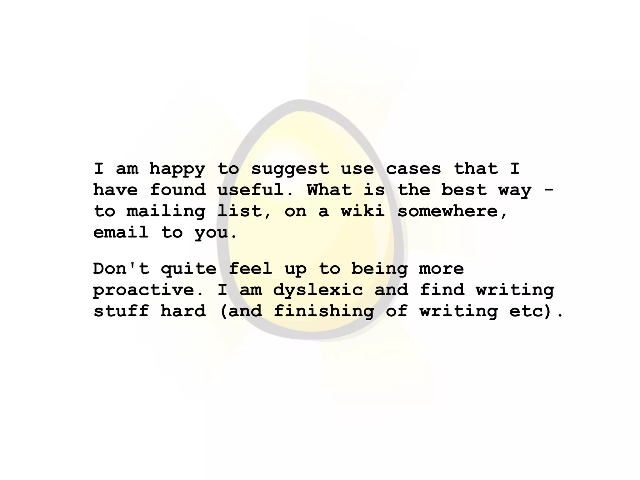 I am happy to suggest use cases that I
have found useful. What is the best way -
to mailing list, on a wiki somewhere,
email to you.
Don't quite feel up to being more
proactive. I am dyslexic and find writing
stuff hard (and finishing of writing etc).
 