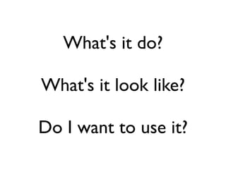 What's it do?

What's it look like?

Do I want to use it?
 