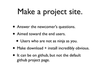 Make a project site.
• Answer the newcomer's questions.
• Aimed toward the end users.
 • Users who are not as ninja as you.
• Make download + install incredibly obvious.
• It can be on github, but not the default
  github project page.
 