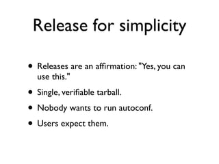 Release for simplicity

• Releases are an afﬁrmation: "Yes, you can
  use this."
• Single, veriﬁable tarball.
• Nobody wants to run autoconf.
• Users expect them.
 