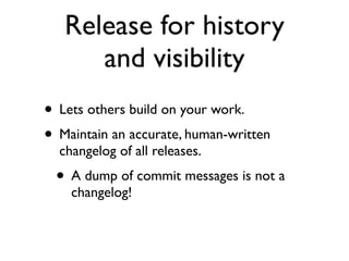 Release for history
      and visibility
• Lets others build on your work.
• Maintain an accurate, human-written
  changelog of all releases.
 • A dump of commit messages is not a
    changelog!
 