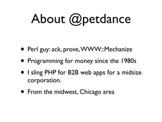 About @petdance

• Perl guy: ack, prove, WWW::Mechanize
• Programming for money since the 1980s
• I sling PHP for B2B web apps for a midsize
  corporation.
• From the midwest, Chicago area
 