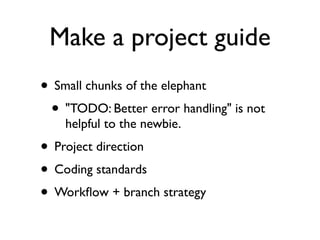 Make a project guide
• Small chunks of the elephant
 • "TODO: Better error handling" is not
    helpful to the newbie.
• Project direction
• Coding standards
• Workﬂow + branch strategy
 