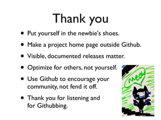 Thank you
• Put yourself in the newbie's shoes.
• Make a project home page outside Github.
• Visible, documented releases matter.
• Optimize for others, not yourself.
• Use Github to encourage your
  community, not fend it off.
• Thank you for listening and
  for Githubbing.
 