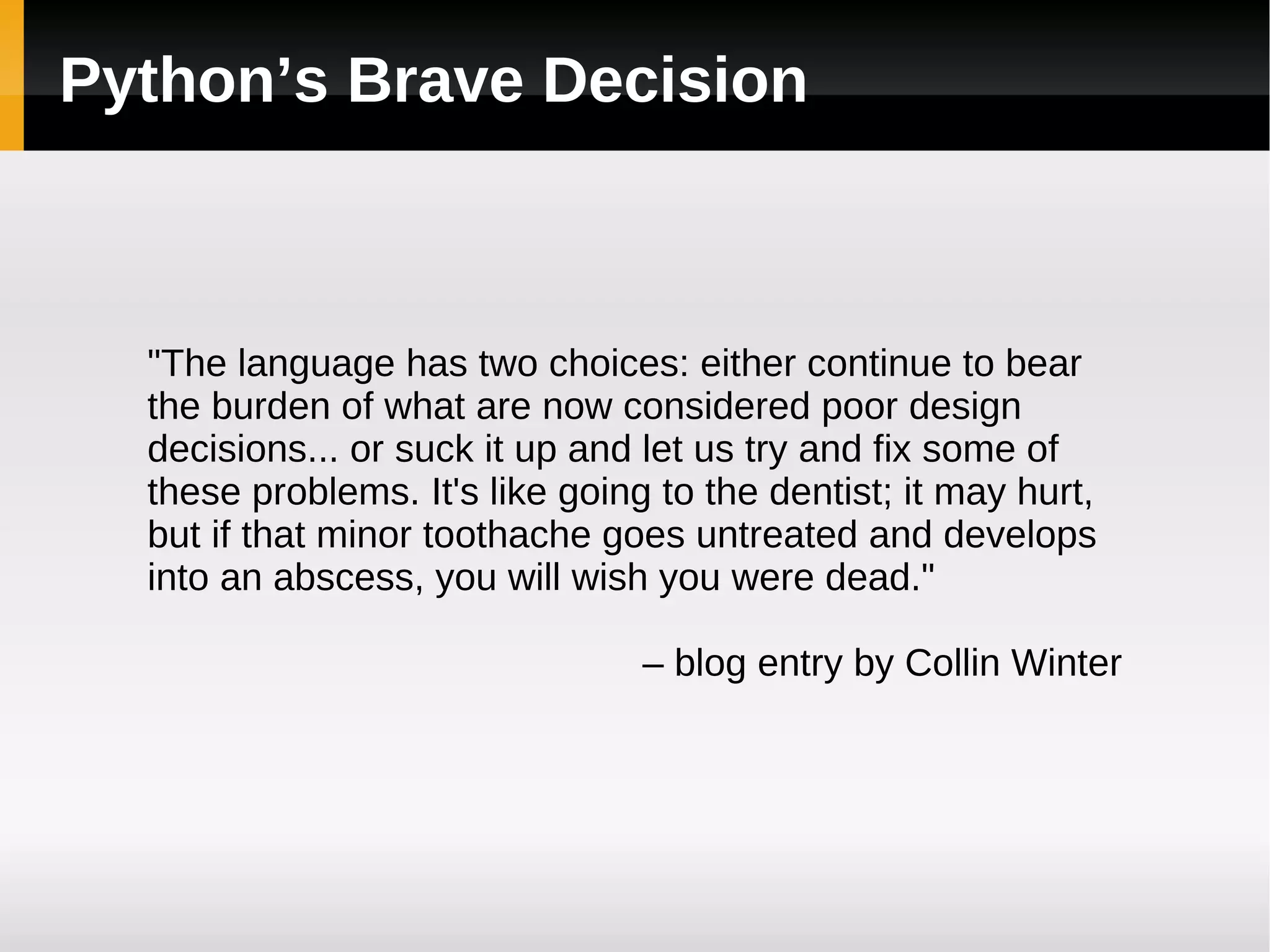 Python’s Brave Decision &quot;The language has two choices: either continue to bear the burden of what are now considered poor design decisions... or suck it up and let us try and fix some of these problems. It's like going to the dentist; it may hurt, but if that minor toothache goes untreated and develops into an abscess, you will wish you were dead.&quot; –  blog entry by Collin Winter 