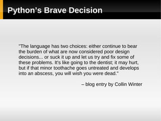 Python’s Brave Decision &quot;The language has two choices: either continue to bear the burden of what are now considered poor design decisions... or suck it up and let us try and fix some of these problems. It's like going to the dentist; it may hurt, but if that minor toothache goes untreated and develops into an abscess, you will wish you were dead.&quot; –  blog entry by Collin Winter 