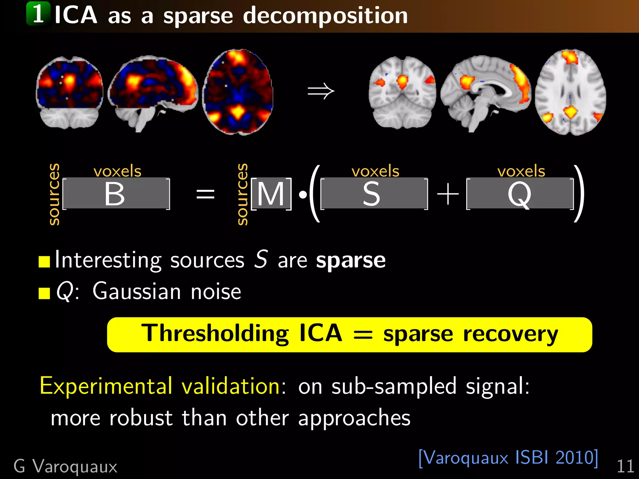 1 ICA as a sparse decomposition


                                       ⇒

            voxels

                                       ·(   voxels           voxels
                                                                      (
  sources




                         sources
             B       =             M         S        +       Q
      Interesting sources S are sparse
      Q: Gaussian noise
                 Thresholding ICA = sparse recovery

  Experimental validation: on sub-sampled signal:
   more robust than other approaches
G Varoquaux                                          [Varoquaux ISBI 2010] 11
 