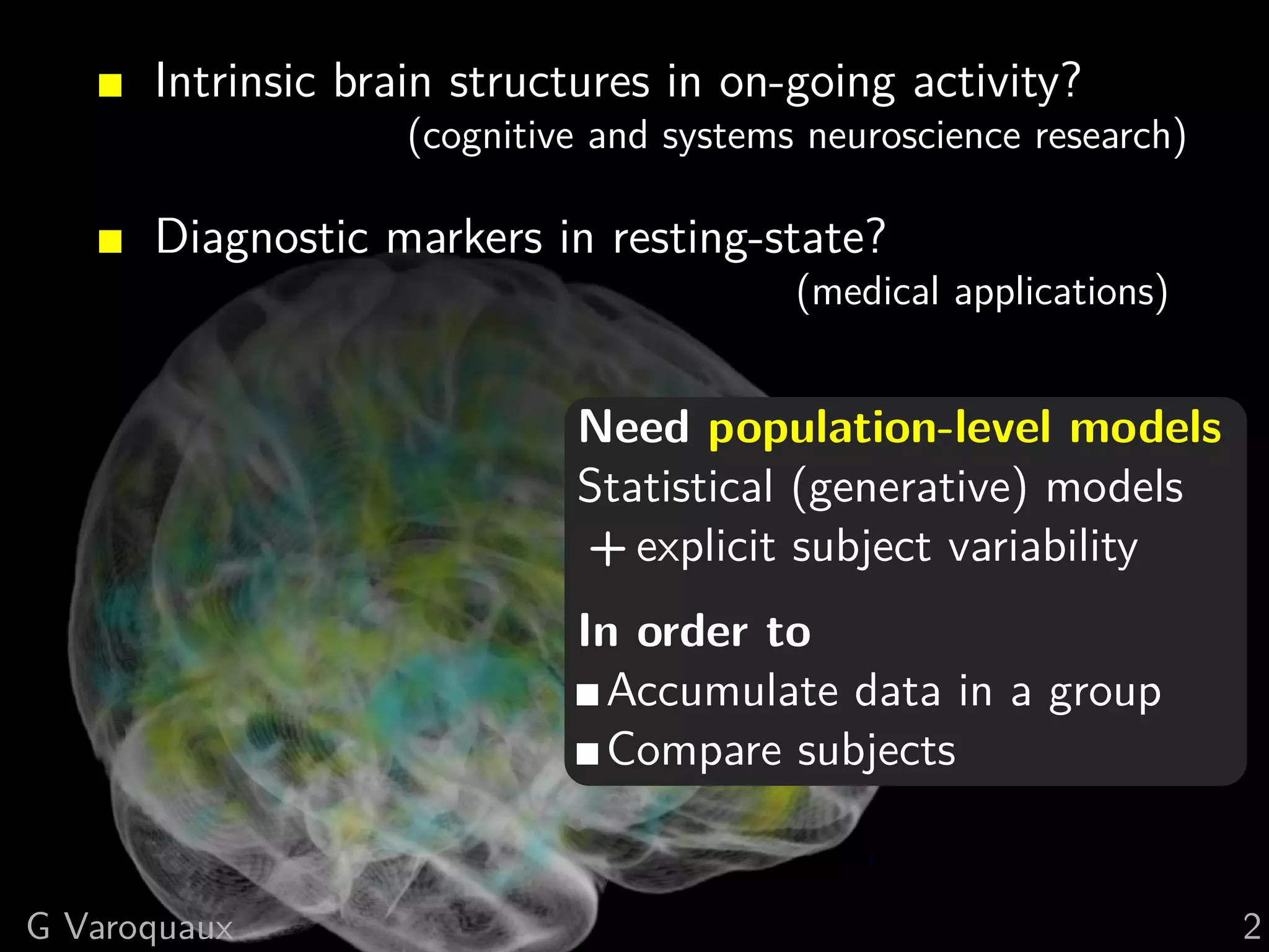Intrinsic brain structures in on-going activity?
                   (cognitive and systems neuroscience research)

      Diagnostic markers in resting-state?
                                         (medical applications)


                            Need population-level models
                            Statistical (generative) models
                            + explicit subject variability
                            In order to
                              Accumulate data in a group
                              Compare subjects


G Varoquaux                                                        2
 