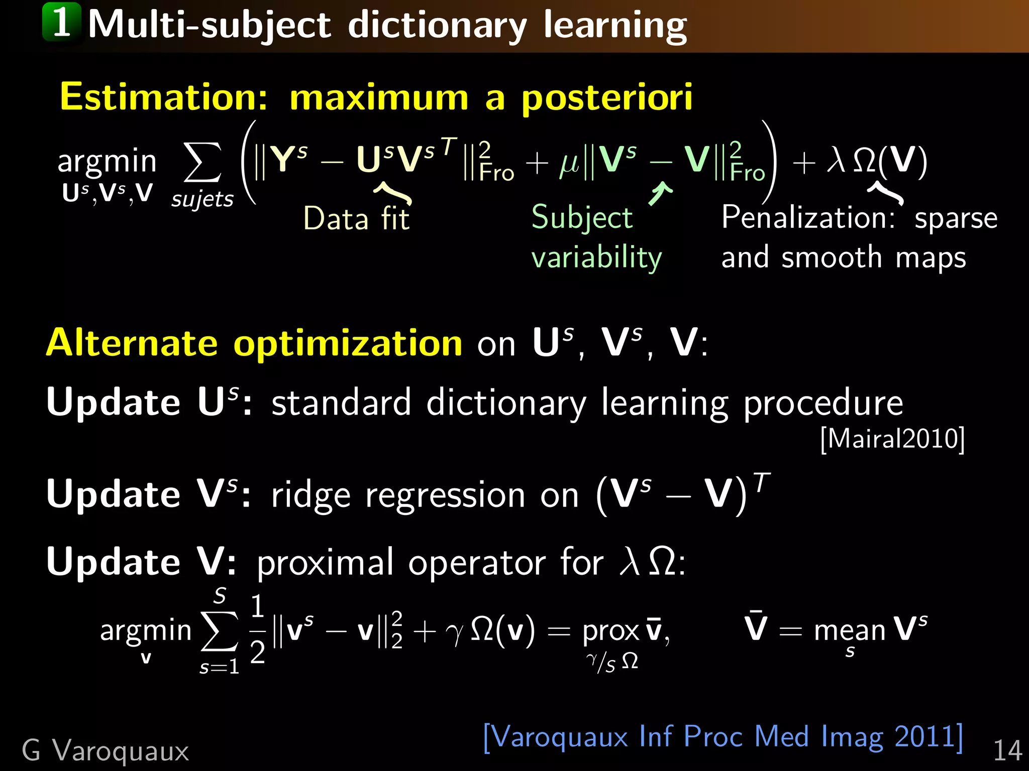 1 Multi-subject dictionary learning
  Estimation: maximum a posteriori
  argmin             Ys − Us Vs T    2
                                     Fro   + µ Vs − V    2
                                                         Fro   + λ Ω(V)
  Us ,Vs ,V sujets
                       Data ﬁt             Subject       Penalization: sparse
                                           variability   and smooth maps

 Alternate optimization on Us , Vs , V:
 Update Us : standard dictionary learning procedure
                                                                [Mairal2010]

 Update Vs : ridge regression on (Vs − V)T
 Update V: proximal operator for λ Ω:
                S
                  1 s
     argmin         v −v    2
                            2    + γ Ω(v) = prox ¯,
                                                 v        V = mean Vs
                                                          ¯
         v    s=1 2
                                               γ/
                                                 S   Ω            s



G Varoquaux                          [Varoquaux Inf Proc Med Imag 2011] 14
 