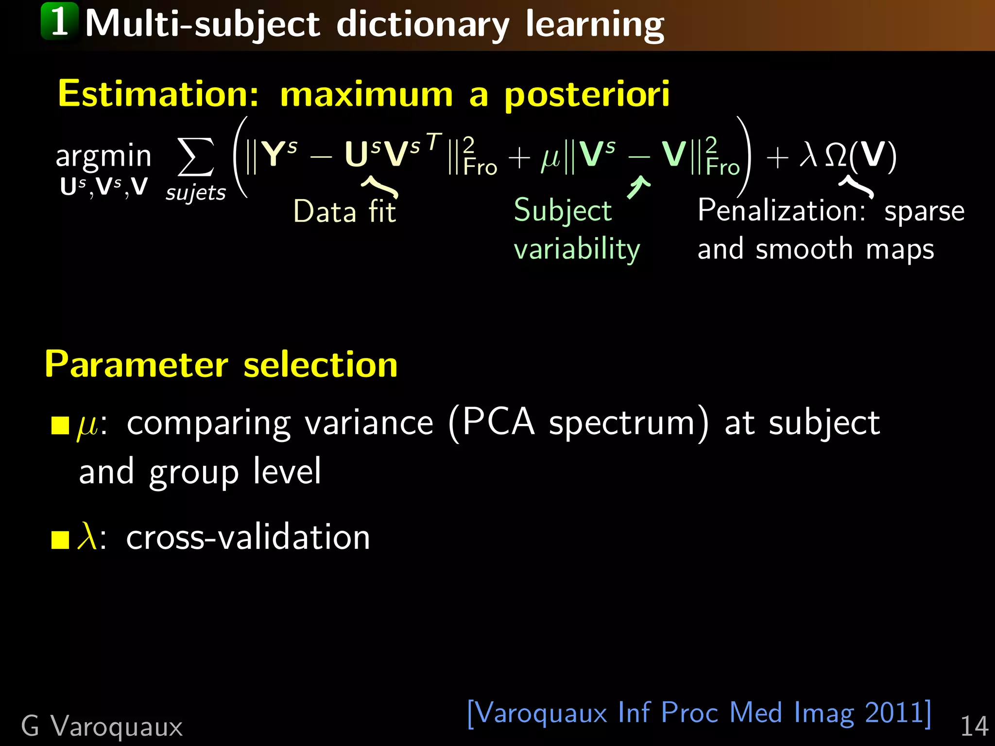 1 Multi-subject dictionary learning
  Estimation: maximum a posteriori
  argmin             Ys − Us Vs T   2
                                    Fro   + µ Vs − V    2
                                                        Fro   + λ Ω(V)
  Us ,Vs ,V sujets
                       Data ﬁt            Subject       Penalization: sparse
                                          variability   and smooth maps


 Parameter selection
  µ: comparing variance (PCA spectrum) at subject
  and group level
   λ: cross-validation



G Varoquaux                         [Varoquaux Inf Proc Med Imag 2011] 14
 