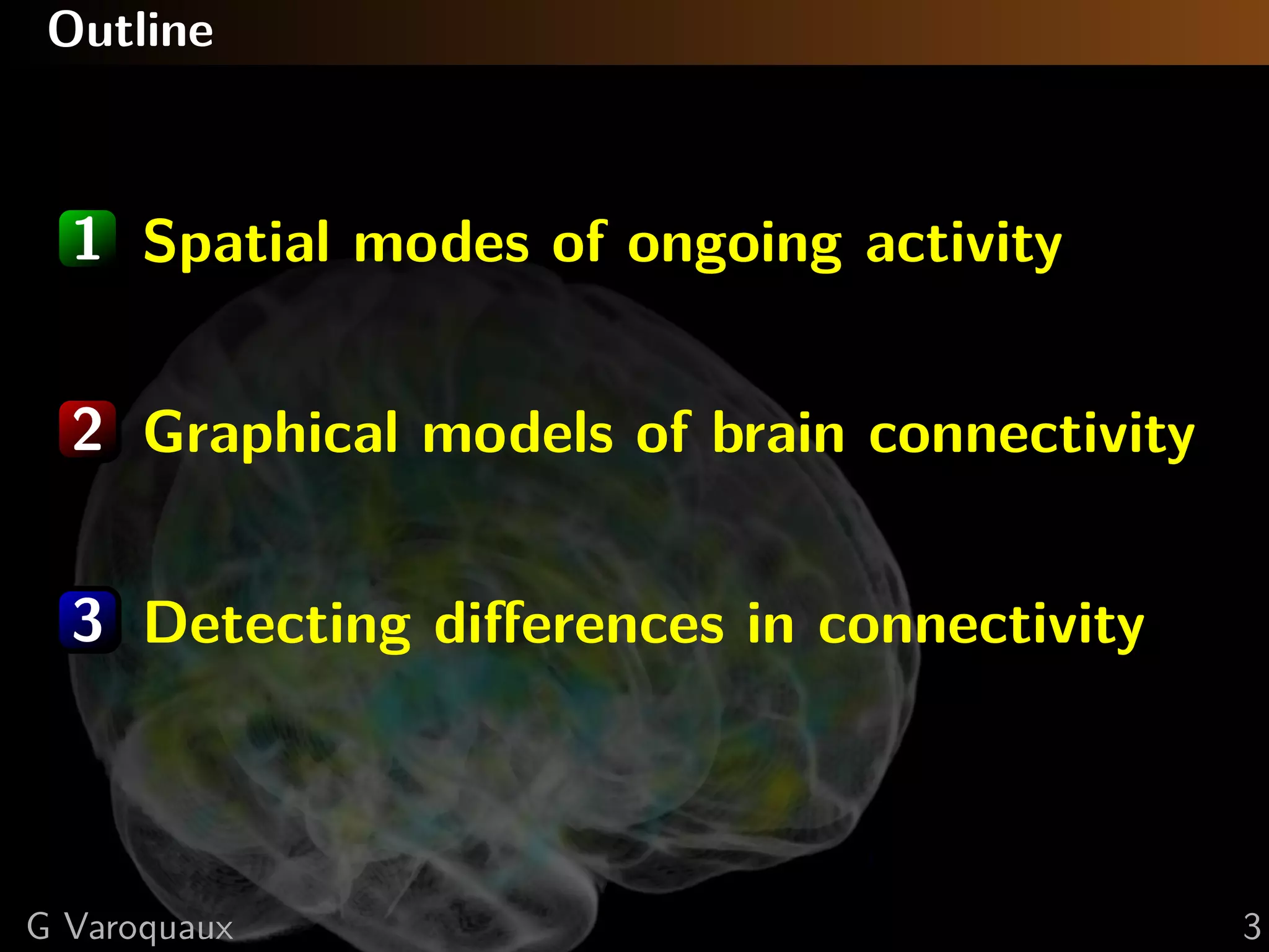 Outline



  1 Spatial modes of ongoing activity


  2 Graphical models of brain connectivity


  3 Detecting diﬀerences in connectivity



G Varoquaux                                  3
 