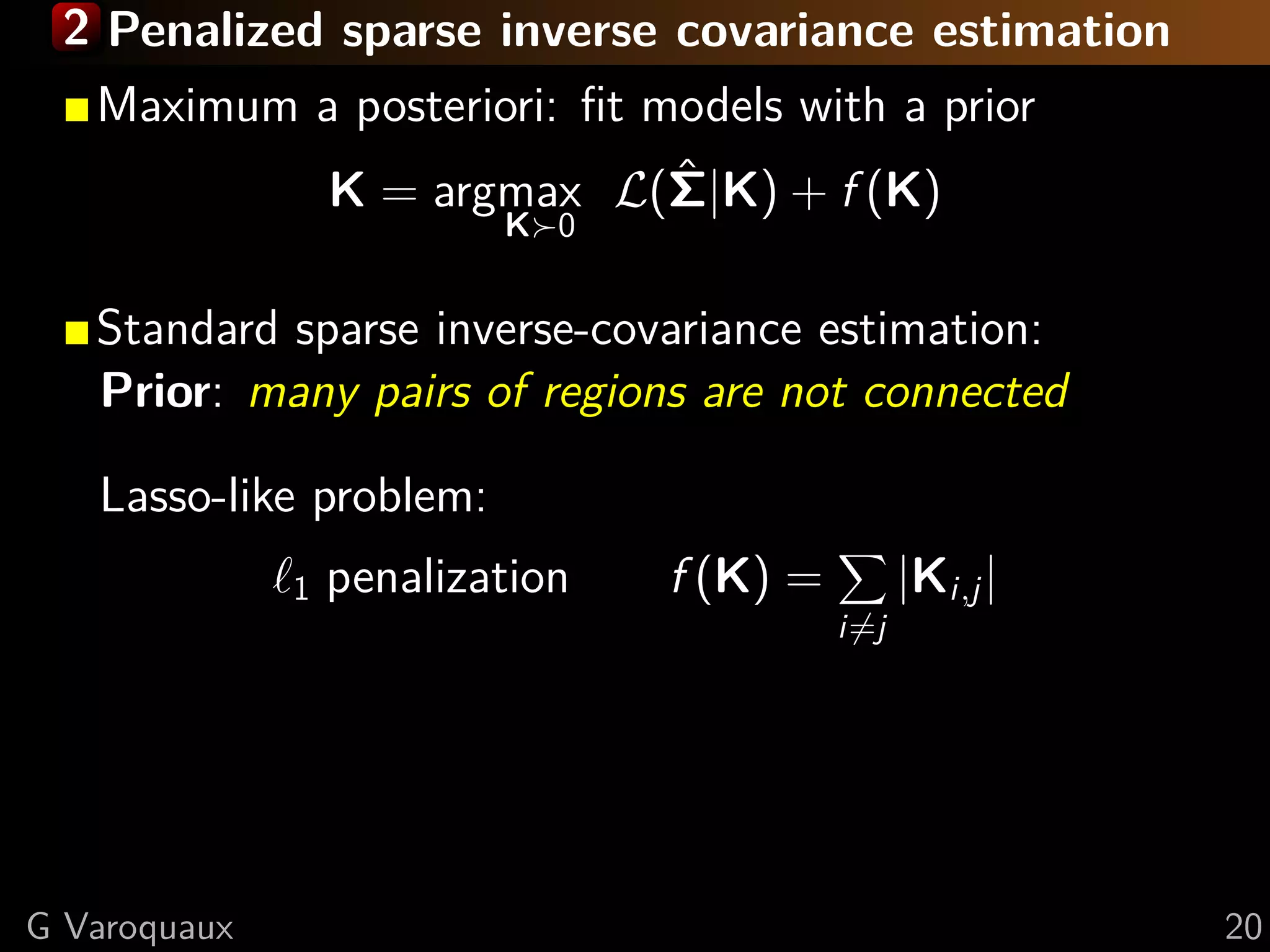 2 Penalized sparse inverse covariance estimation
  Maximum a posteriori: ﬁt models with a prior
            K = argmax L(Σ|K) + f (K)
                            ˆ
                          K 0


   Standard sparse inverse-covariance estimation:
   Prior: many pairs of regions are not connected

   Lasso-like problem:
              1   penalization   f (K) =         |Ki,j |
                                           i=j




G Varoquaux                                                20
 