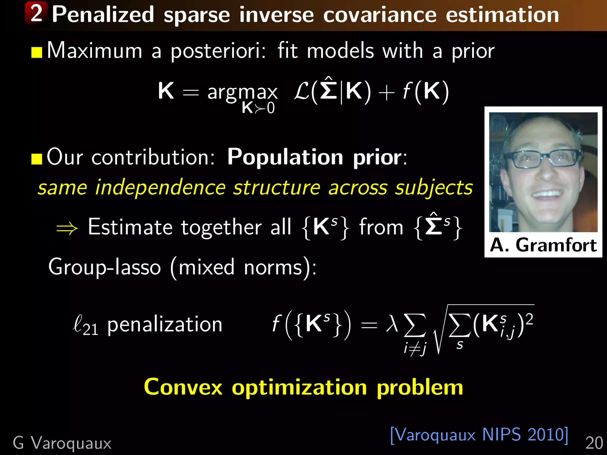 2 Penalized sparse inverse covariance estimation
  Maximum a posteriori: ﬁt models with a prior
            K = argmax L(Σ|K) + f (K)
                            ˆ
                           K 0


   Our contribution: Population prior:
  same independence structure across subjects
    ⇒ Estimate together all {Ks } from {Σs }
                                        ˆ
                                                      A. Gramfort
   Group-lasso (mixed norms):

       21   penalization     f {Ks } = λ             (Ks )2
                                                       i,j
                                           i=j   s

               Convex optimization problem

G Varoquaux                            [Varoquaux NIPS 2010] 20
 