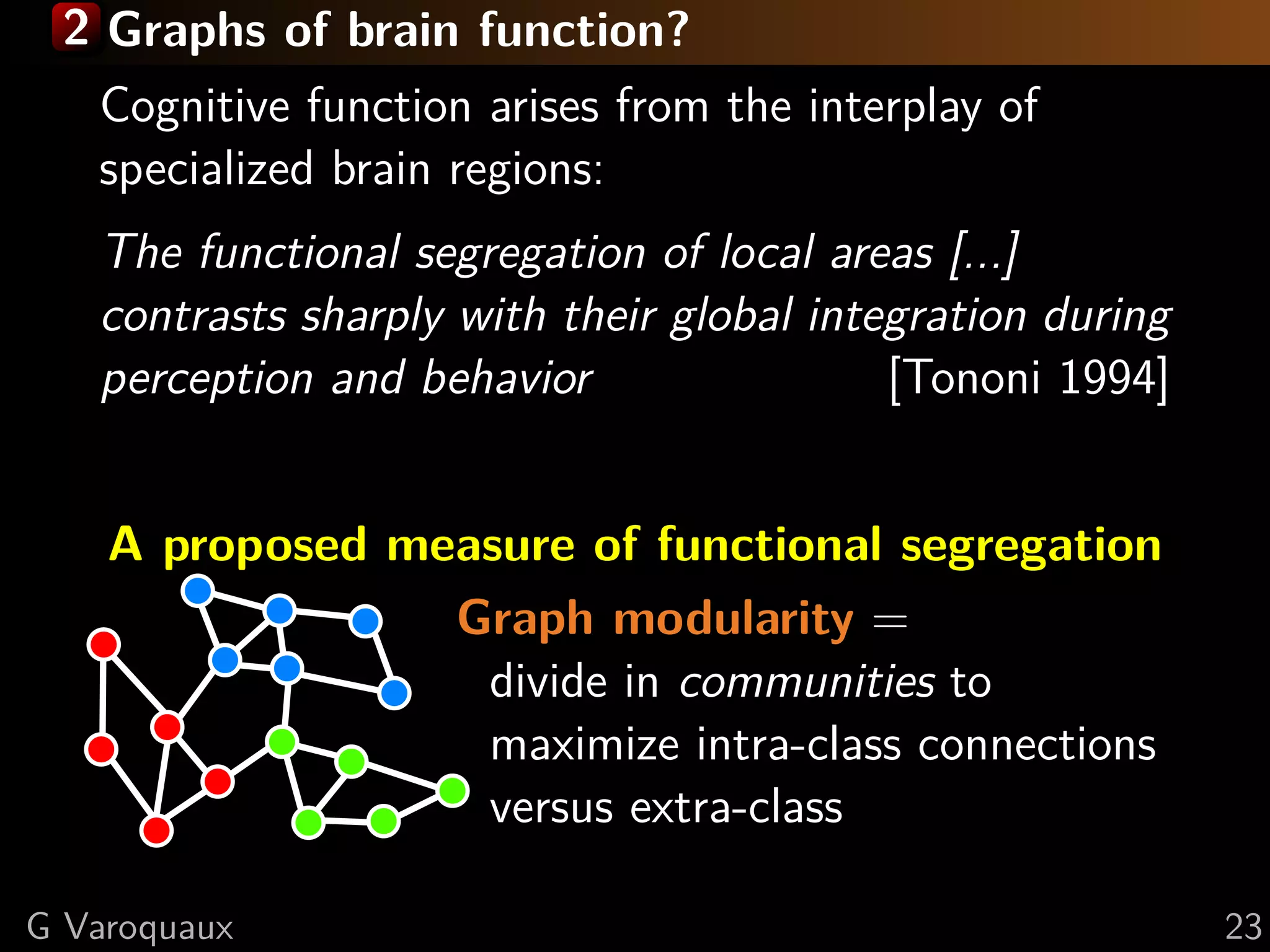 2 Graphs of brain function?
   Cognitive function arises from the interplay of
   specialized brain regions:
   The functional segregation of local areas [...]
   contrasts sharply with their global integration during
   perception and behavior                 [Tononi 1994]


    A proposed measure of functional segregation
                 Graph modularity =
                  divide in communities to
                  maximize intra-class connections
                  versus extra-class

G Varoquaux                                                 23
 
