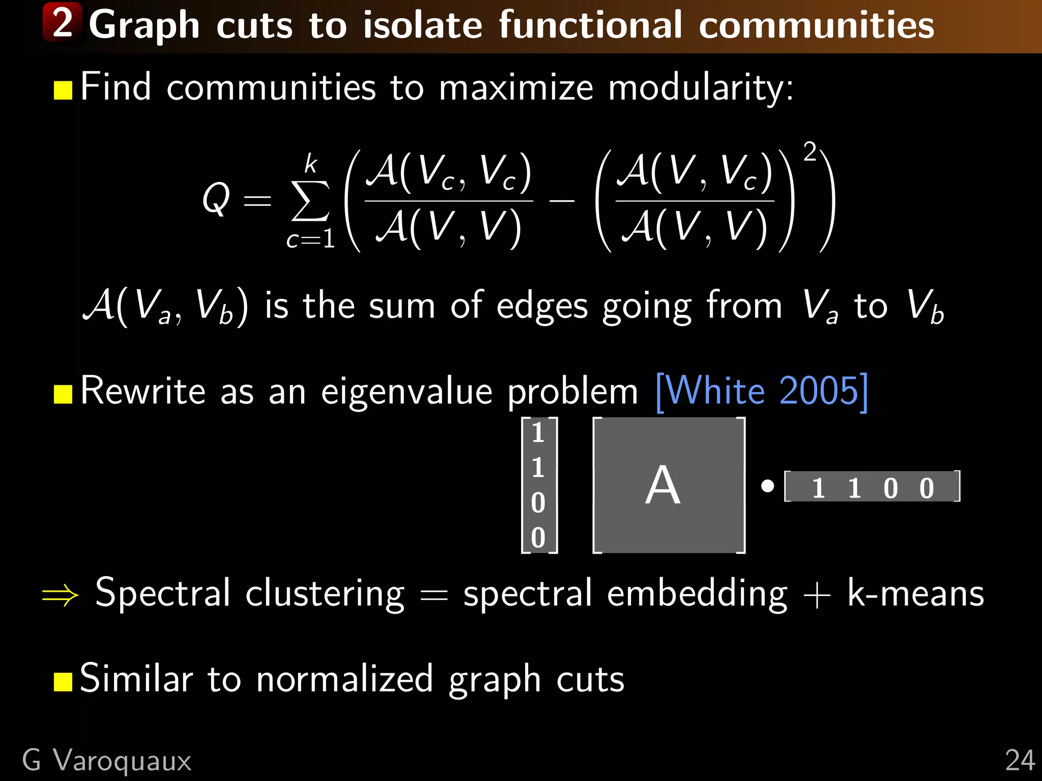 2 Graph cuts to isolate functional communities
   Find communities to maximize modularity:
                                            2 
                   k  A(Vc , Vc )  A(V , Vc ) 
              Q=                −               
                 c=1 A(V , V )      A(V , V )
   A(Va , Vb ) is the sum of edges going from Va to Vb

   Rewrite as an eigenvalue problem [White 2005]
                                1
                                1
                                0
                                0
                                        A    ·     1 1 0 0


 ⇒ Spectral clustering = spectral embedding + k-means

   Similar to normalized graph cuts
G Varoquaux                                                  24
 
