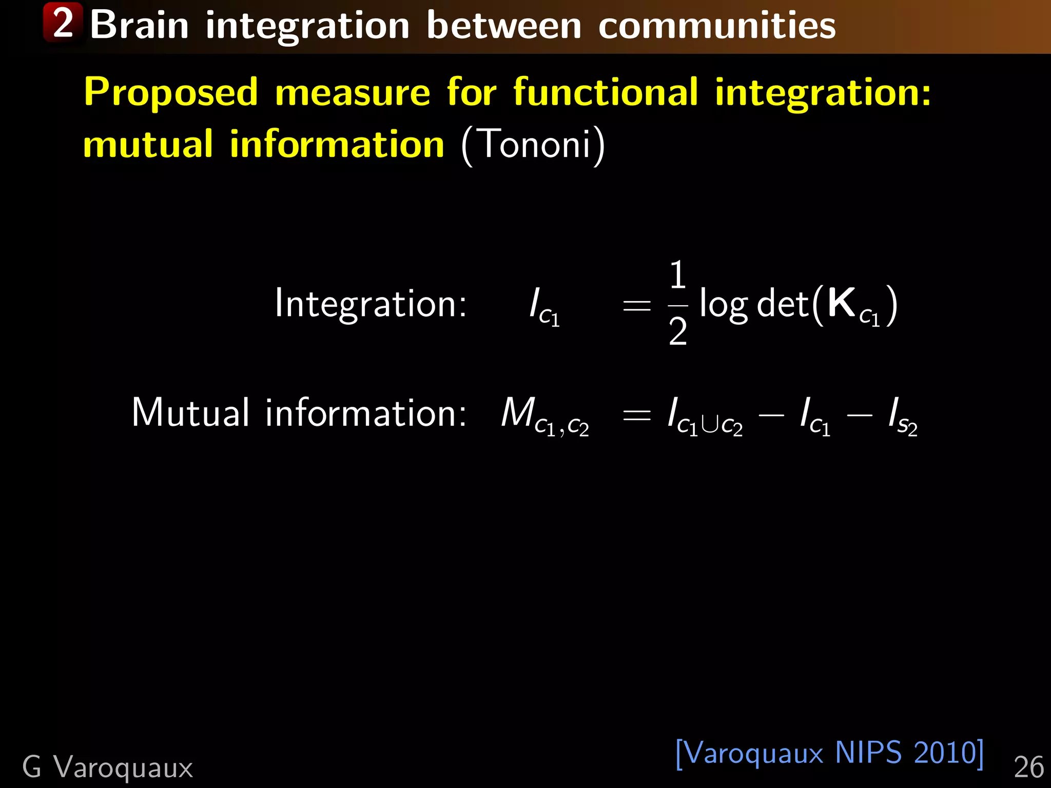 2 Brain integration between communities
   Proposed measure for functional integration:
   mutual information (Tononi)


                                        1
              Integration:    Ic1   =     log det(Kc1 )
                                        2
      Mutual information: Mc1 ,c2 = Ic1 ∪c2 − Ic1 − Is2




G Varoquaux                             [Varoquaux NIPS 2010] 26
 