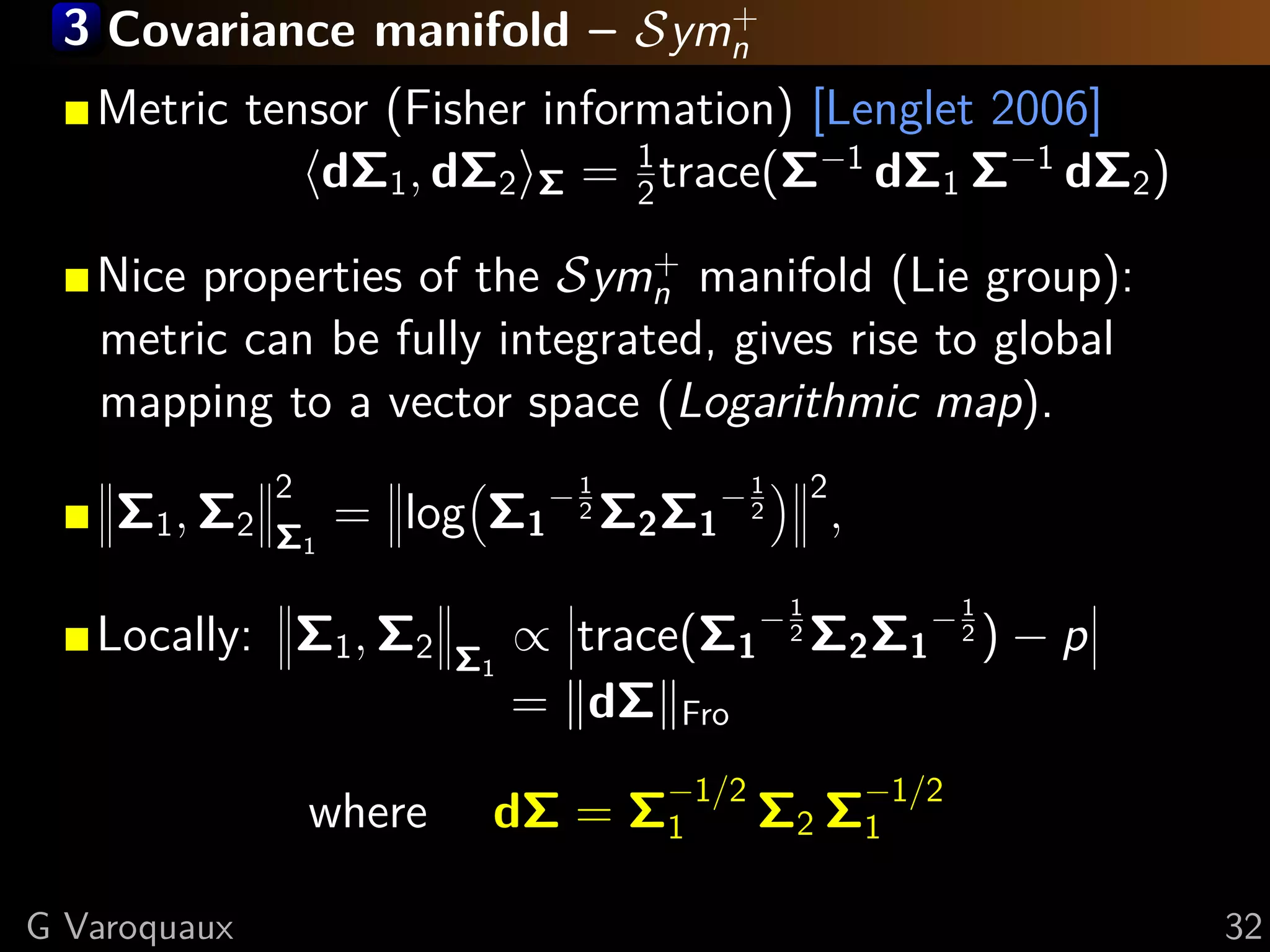 3 Covariance manifold – Symn
                            +

   Metric tensor (Fisher information) [Lenglet 2006]
              dΣ1 , dΣ2 Σ = 1 trace(Σ−1 dΣ1 Σ−1 dΣ2 )
                              2
                               +
   Nice properties of the Symn manifold (Lie group):
   metric can be fully integrated, gives rise to global
   mapping to a vector space (Logarithmic map).

    Σ1 , Σ2        = log Σ1 − 2 Σ2 Σ1 − 2
              2                  1           1       2
              Σ1
                                                         ,

   Locally: Σ1 , Σ2           ∝ trace(Σ1 − 2 Σ2 Σ1 − 2 ) − p
                                                 1                  1

                         Σ1
                              = dΣ Fro

                           dΣ = Σ1           Σ2 Σ1
                                      −1/2                   −1/2
               where

G Varoquaux                                                             32
 