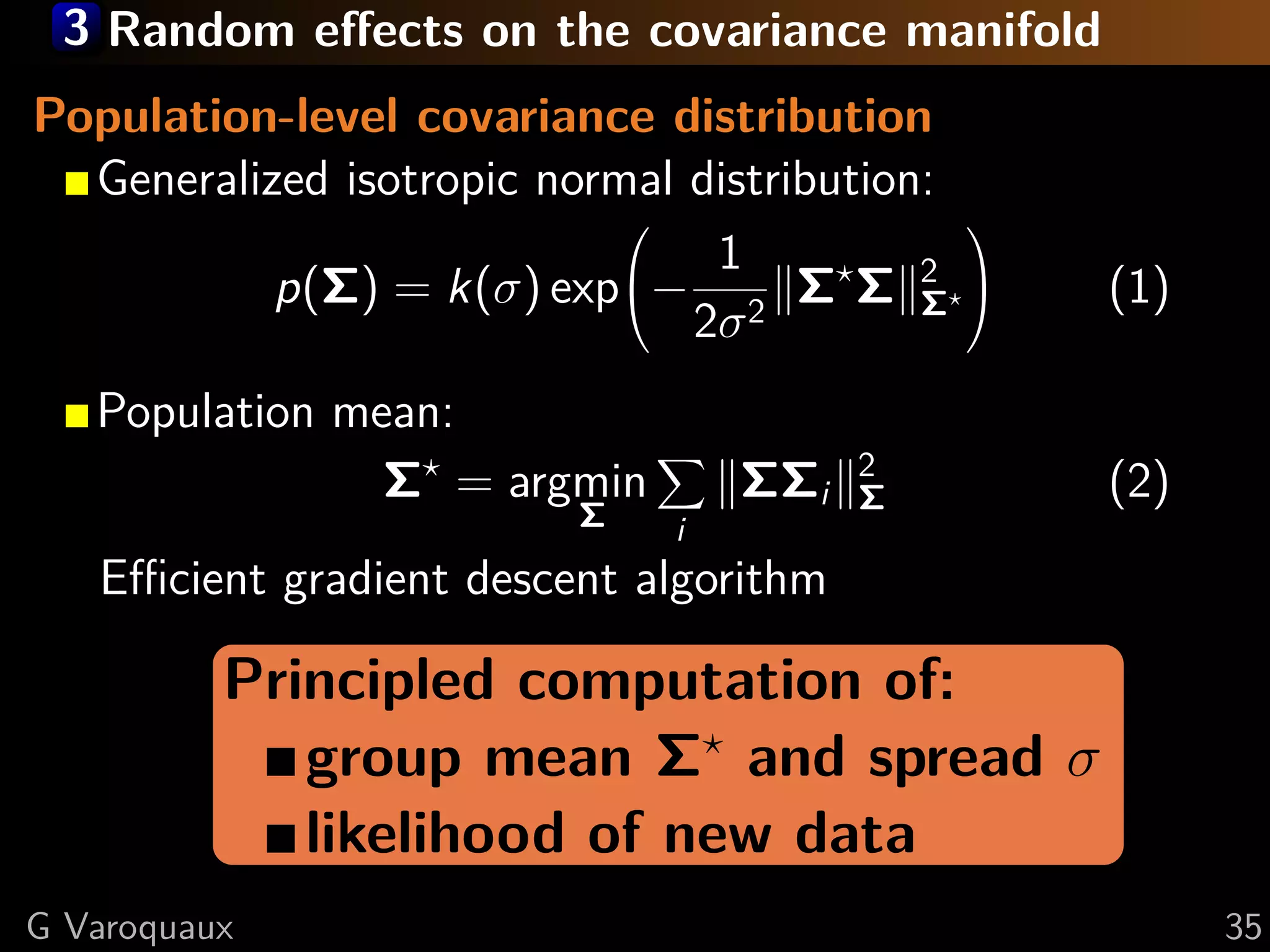 3 Random eﬀects on the covariance manifold
Population-level covariance distribution
  Generalized isotropic normal distribution:
                                              
                                1
           p(Σ) = k(σ) exp− 2 Σ Σ 2       Σ
                                                  (1)
                               2σ
   Population mean:
                Σ = argmin        ΣΣi   2
                                        Σ          (2)
                          Σ   i
   Eﬃcient gradient descent algorithm

          Principled computation of:
             group mean Σ and spread σ
             likelihood of new data
G Varoquaux                                              35
 