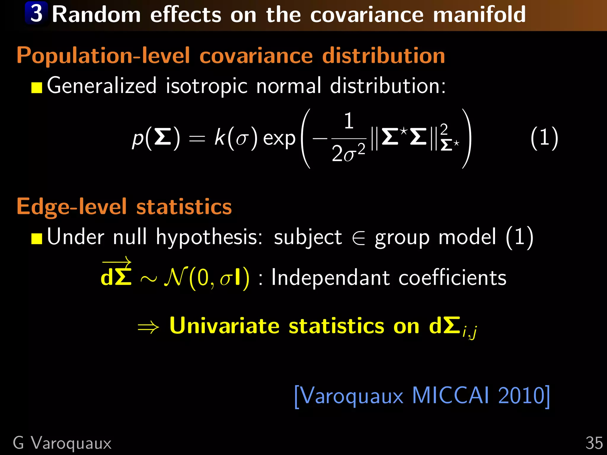 3 Random eﬀects on the covariance manifold
Population-level covariance distribution
  Generalized isotropic normal distribution:
                                              
                                1
           p(Σ) = k(σ) exp− 2 Σ Σ 2       Σ
                                                  (1)
                               2σ

Edge-level statistics
  Under null hypothesis: subject ∈ group model (1)
       −→
       dΣ ∼ N (0, σI) : Independant coeﬃcients

              ⇒ Univariate statistics on dΣi,j

                            [Varoquaux MICCAI 2010]
G Varoquaux                                              35
 